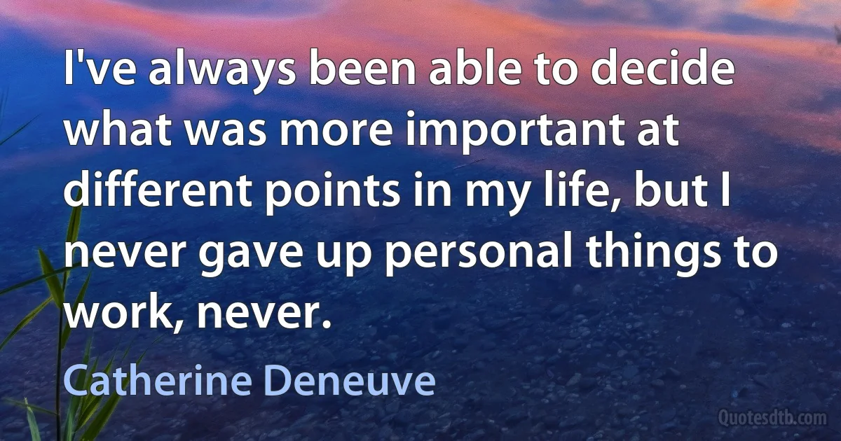 I've always been able to decide what was more important at different points in my life, but I never gave up personal things to work, never. (Catherine Deneuve)