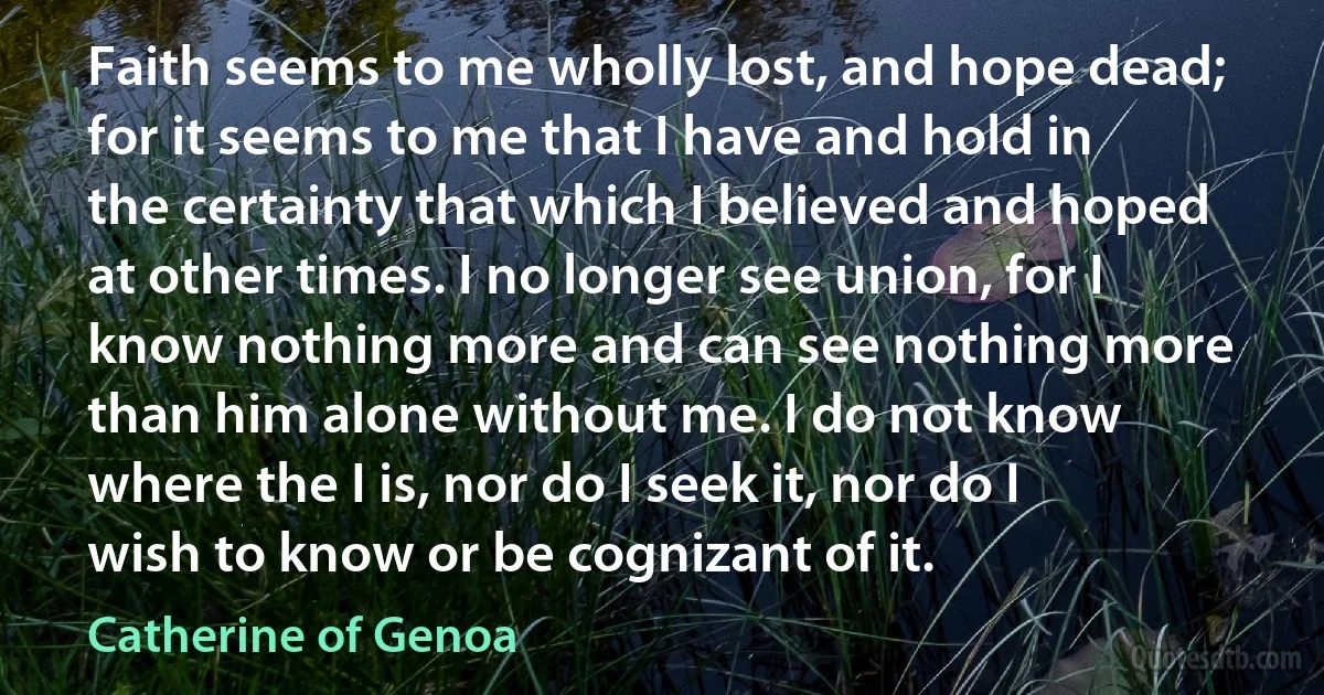 Faith seems to me wholly lost, and hope dead; for it seems to me that I have and hold in the certainty that which I believed and hoped at other times. I no longer see union, for I know nothing more and can see nothing more than him alone without me. I do not know where the I is, nor do I seek it, nor do I wish to know or be cognizant of it. (Catherine of Genoa)