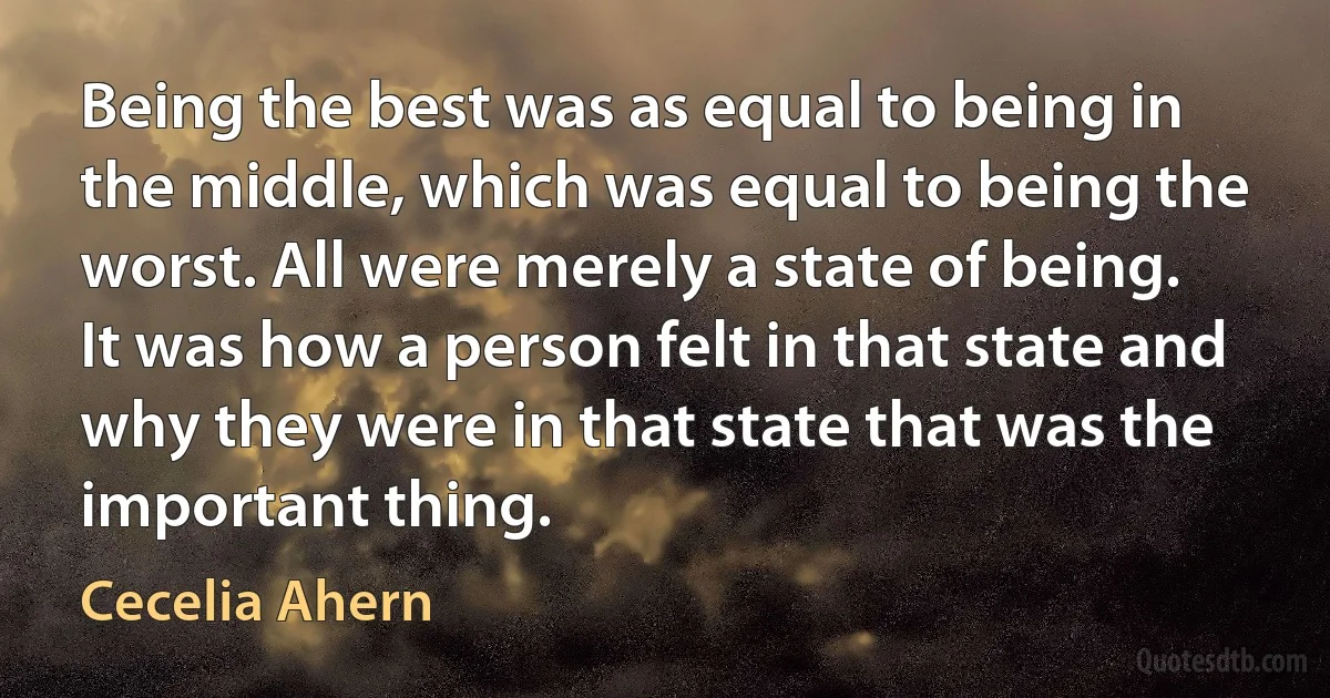 Being the best was as equal to being in the middle, which was equal to being the worst. All were merely a state of being. It was how a person felt in that state and why they were in that state that was the important thing. (Cecelia Ahern)