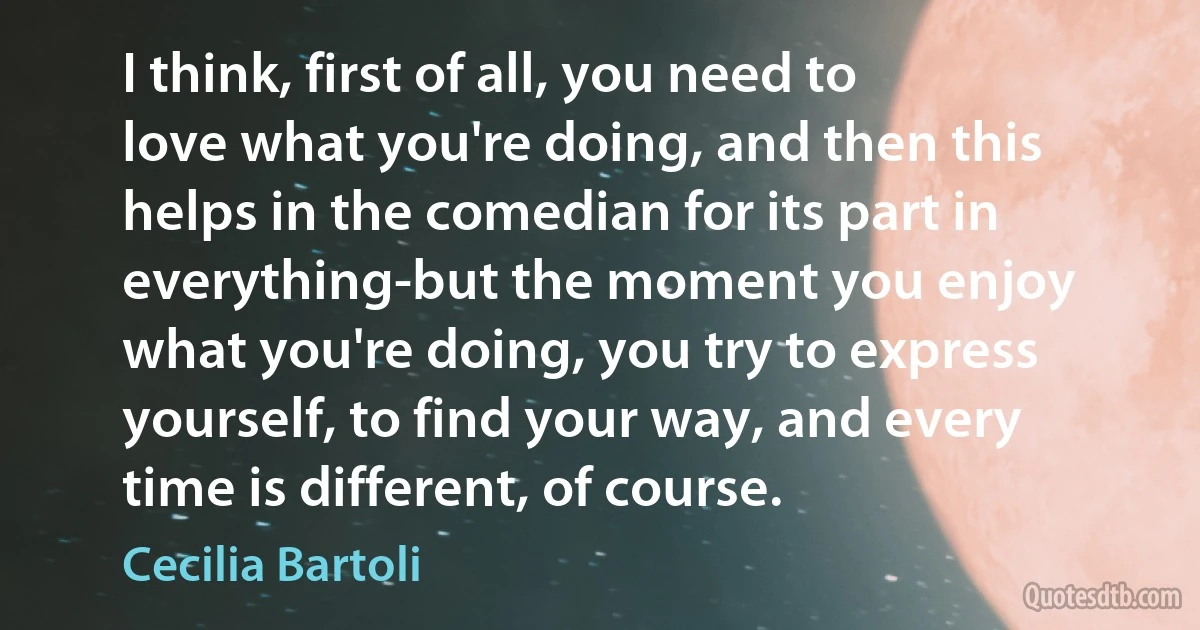 I think, first of all, you need to love what you're doing, and then this helps in the comedian for its part in everything-but the moment you enjoy what you're doing, you try to express yourself, to find your way, and every time is different, of course. (Cecilia Bartoli)