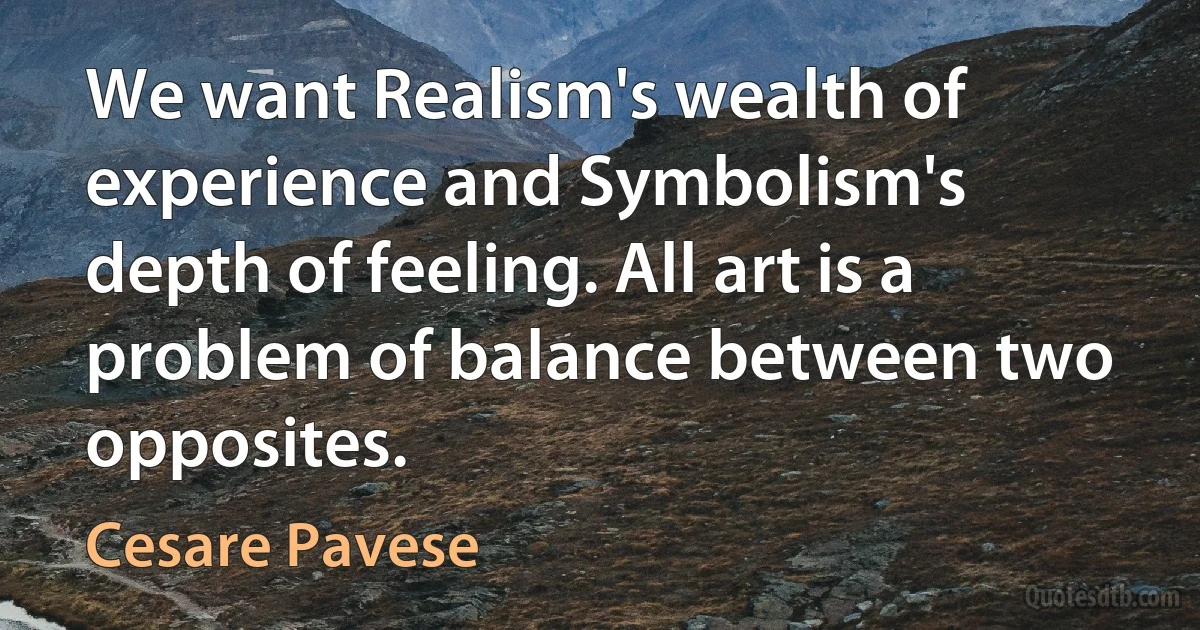 We want Realism's wealth of experience and Symbolism's depth of feeling. All art is a problem of balance between two opposites. (Cesare Pavese)