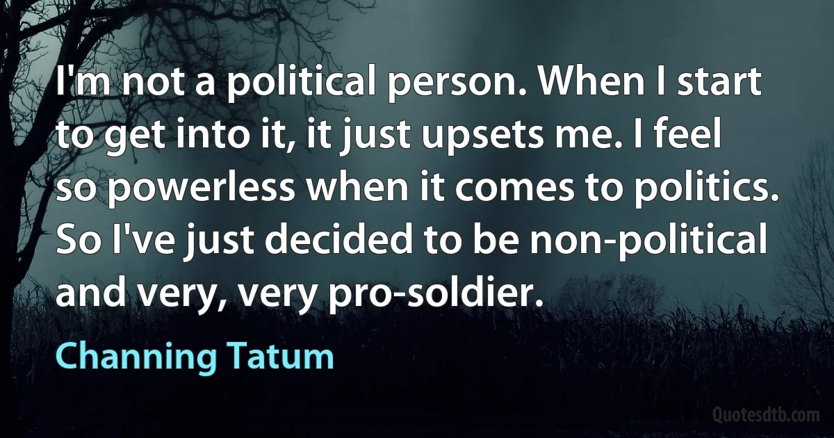 I'm not a political person. When I start to get into it, it just upsets me. I feel so powerless when it comes to politics. So I've just decided to be non-political and very, very pro-soldier. (Channing Tatum)