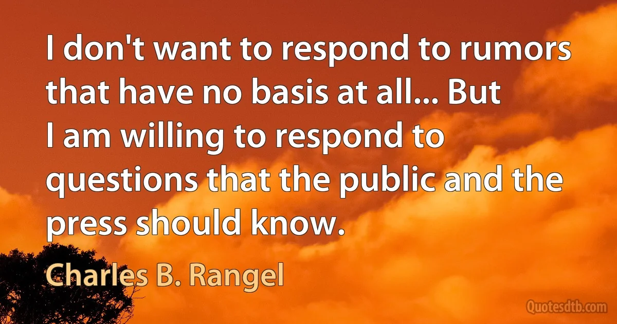 I don't want to respond to rumors that have no basis at all... But I am willing to respond to questions that the public and the press should know. (Charles B. Rangel)