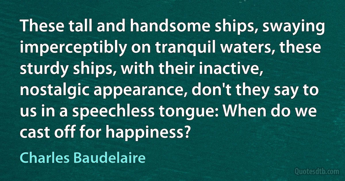 These tall and handsome ships, swaying imperceptibly on tranquil waters, these sturdy ships, with their inactive, nostalgic appearance, don't they say to us in a speechless tongue: When do we cast off for happiness? (Charles Baudelaire)