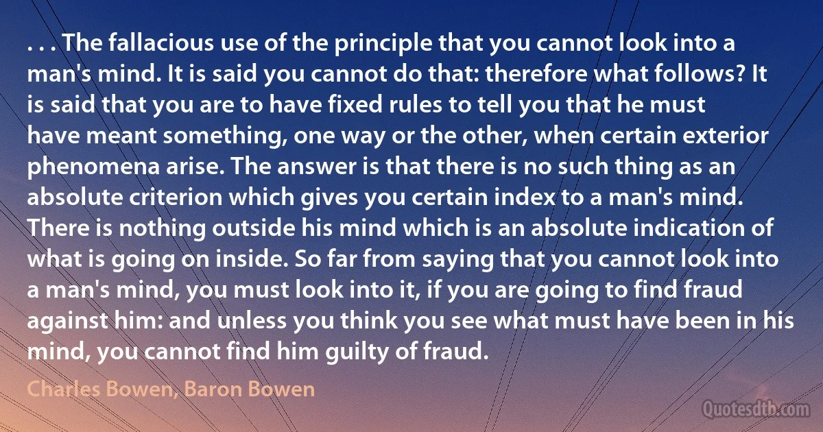 . . . The fallacious use of the principle that you cannot look into a man's mind. It is said you cannot do that: therefore what follows? It is said that you are to have fixed rules to tell you that he must have meant something, one way or the other, when certain exterior phenomena arise. The answer is that there is no such thing as an absolute criterion which gives you certain index to a man's mind. There is nothing outside his mind which is an absolute indication of what is going on inside. So far from saying that you cannot look into a man's mind, you must look into it, if you are going to find fraud against him: and unless you think you see what must have been in his mind, you cannot find him guilty of fraud. (Charles Bowen, Baron Bowen)