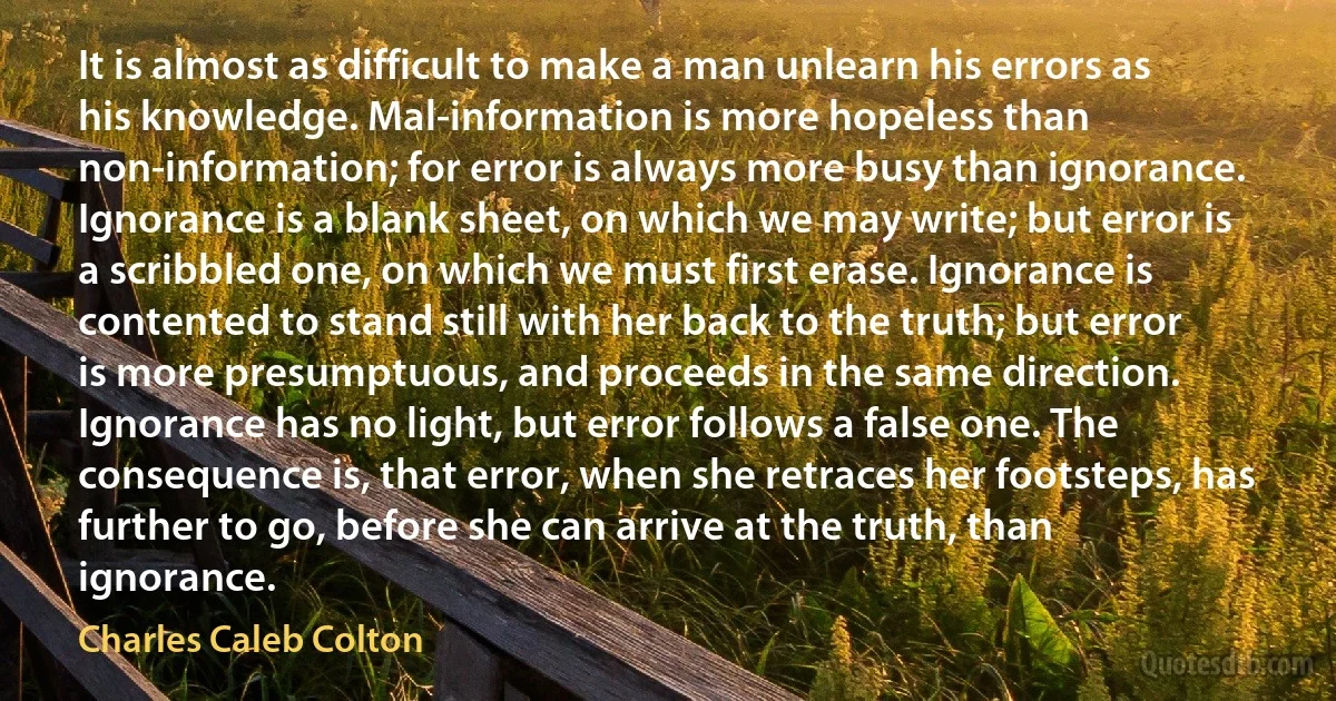 It is almost as difficult to make a man unlearn his errors as his knowledge. Mal-information is more hopeless than non-information; for error is always more busy than ignorance. Ignorance is a blank sheet, on which we may write; but error is a scribbled one, on which we must first erase. Ignorance is contented to stand still with her back to the truth; but error is more presumptuous, and proceeds in the same direction. Ignorance has no light, but error follows a false one. The consequence is, that error, when she retraces her footsteps, has further to go, before she can arrive at the truth, than ignorance. (Charles Caleb Colton)