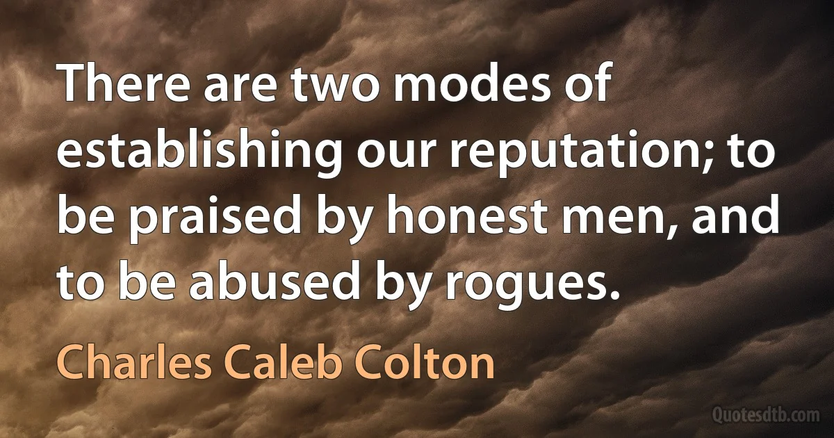 There are two modes of establishing our reputation; to be praised by honest men, and to be abused by rogues. (Charles Caleb Colton)