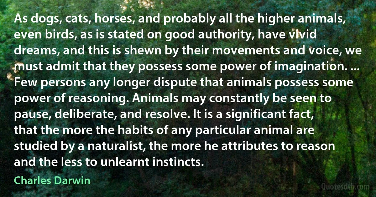 As dogs, cats, horses, and probably all the higher animals, even birds, as is stated on good authority, have vivid dreams, and this is shewn by their movements and voice, we must admit that they possess some power of imagination. ... Few persons any longer dispute that animals possess some power of reasoning. Animals may constantly be seen to pause, deliberate, and resolve. It is a significant fact, that the more the habits of any particular animal are studied by a naturalist, the more he attributes to reason and the less to unlearnt instincts. (Charles Darwin)