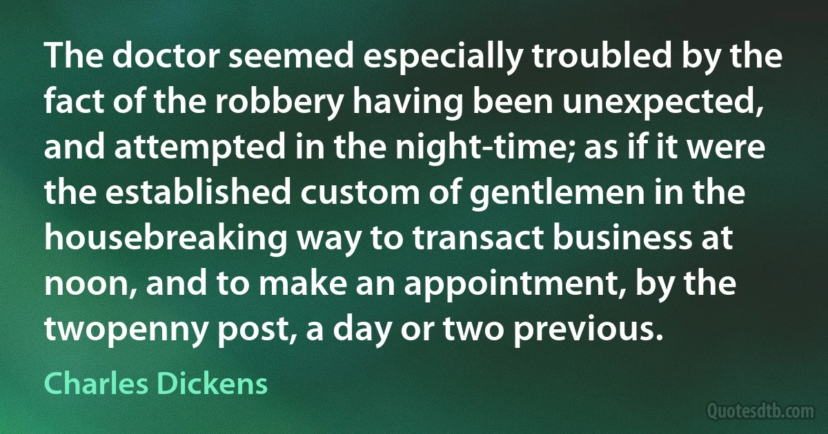 The doctor seemed especially troubled by the fact of the robbery having been unexpected, and attempted in the night-time; as if it were the established custom of gentlemen in the housebreaking way to transact business at noon, and to make an appointment, by the twopenny post, a day or two previous. (Charles Dickens)