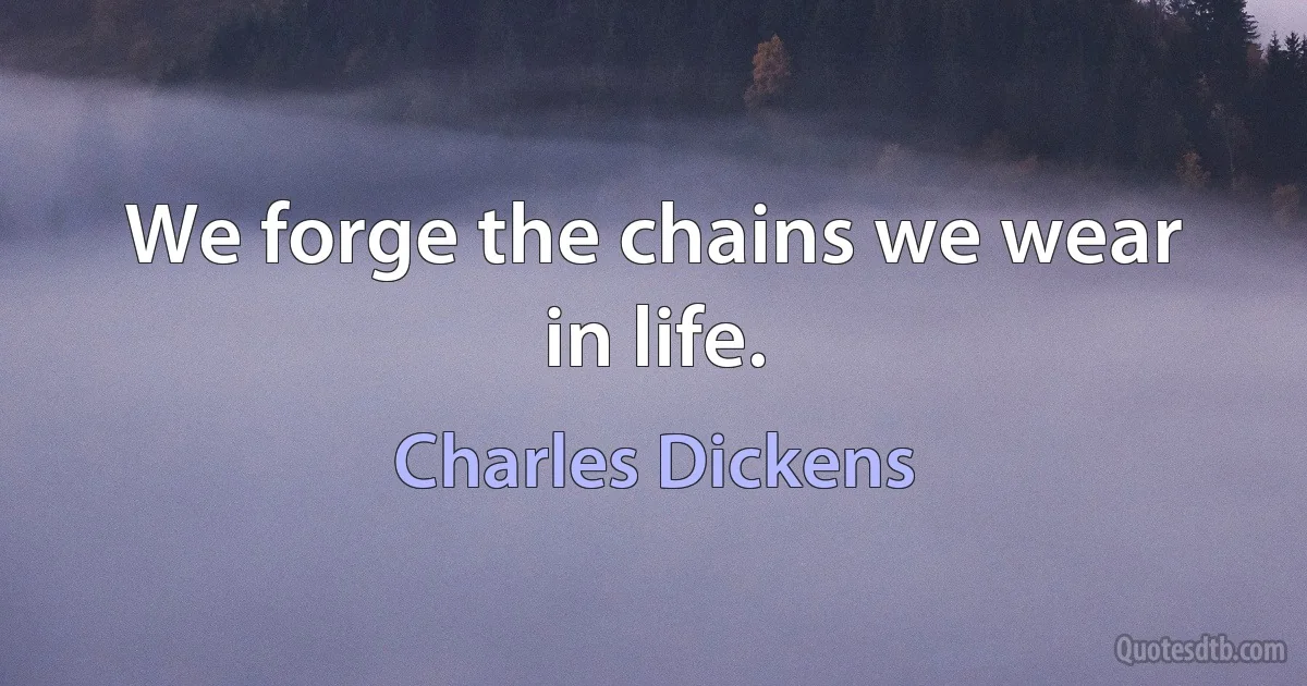 We forge the chains we wear in life. (Charles Dickens)