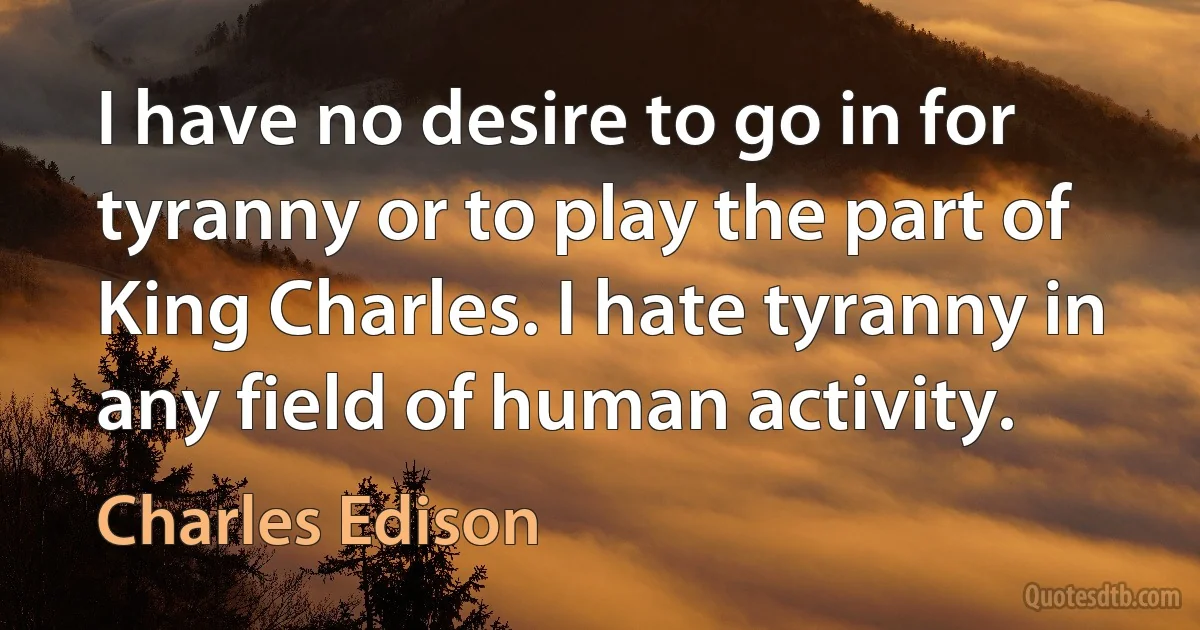 I have no desire to go in for tyranny or to play the part of King Charles. I hate tyranny in any field of human activity. (Charles Edison)