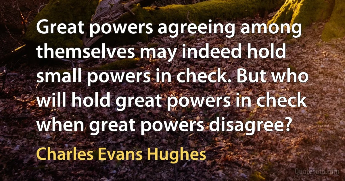 Great powers agreeing among themselves may indeed hold small powers in check. But who will hold great powers in check when great powers disagree? (Charles Evans Hughes)