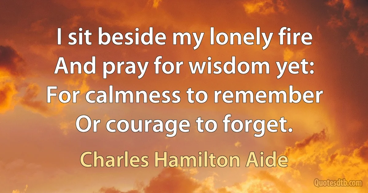 I sit beside my lonely fire
And pray for wisdom yet:
For calmness to remember
Or courage to forget. (Charles Hamilton Aide)