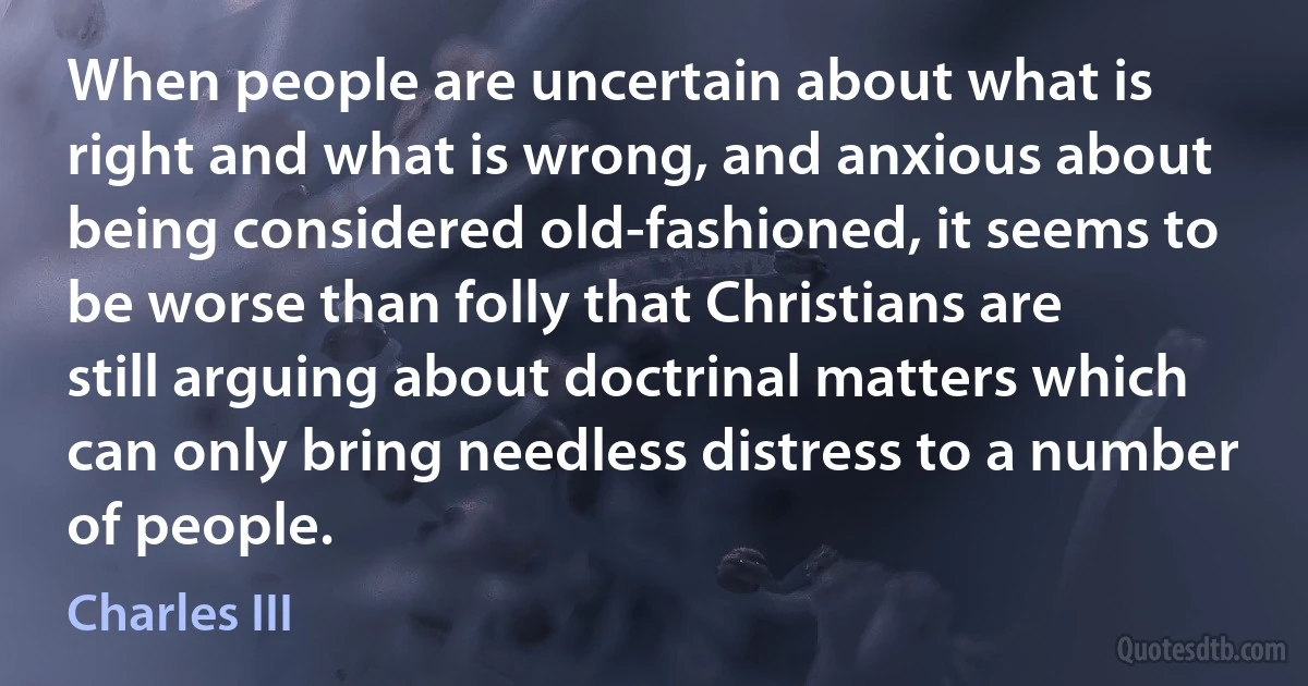 When people are uncertain about what is right and what is wrong, and anxious about being considered old-fashioned, it seems to be worse than folly that Christians are still arguing about doctrinal matters which can only bring needless distress to a number of people. (Charles III)