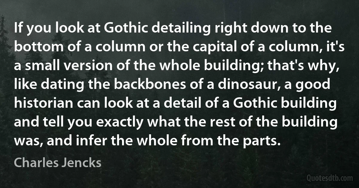 If you look at Gothic detailing right down to the bottom of a column or the capital of a column, it's a small version of the whole building; that's why, like dating the backbones of a dinosaur, a good historian can look at a detail of a Gothic building and tell you exactly what the rest of the building was, and infer the whole from the parts. (Charles Jencks)