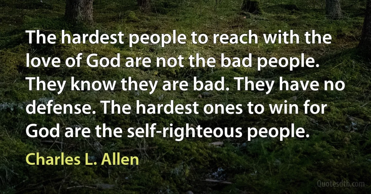 The hardest people to reach with the love of God are not the bad people. They know they are bad. They have no defense. The hardest ones to win for God are the self-righteous people. (Charles L. Allen)