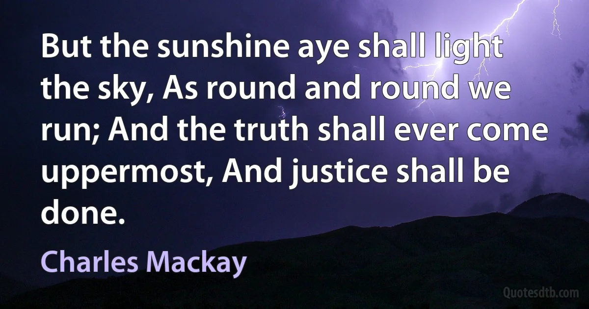 But the sunshine aye shall light the sky, As round and round we run; And the truth shall ever come uppermost, And justice shall be done. (Charles Mackay)