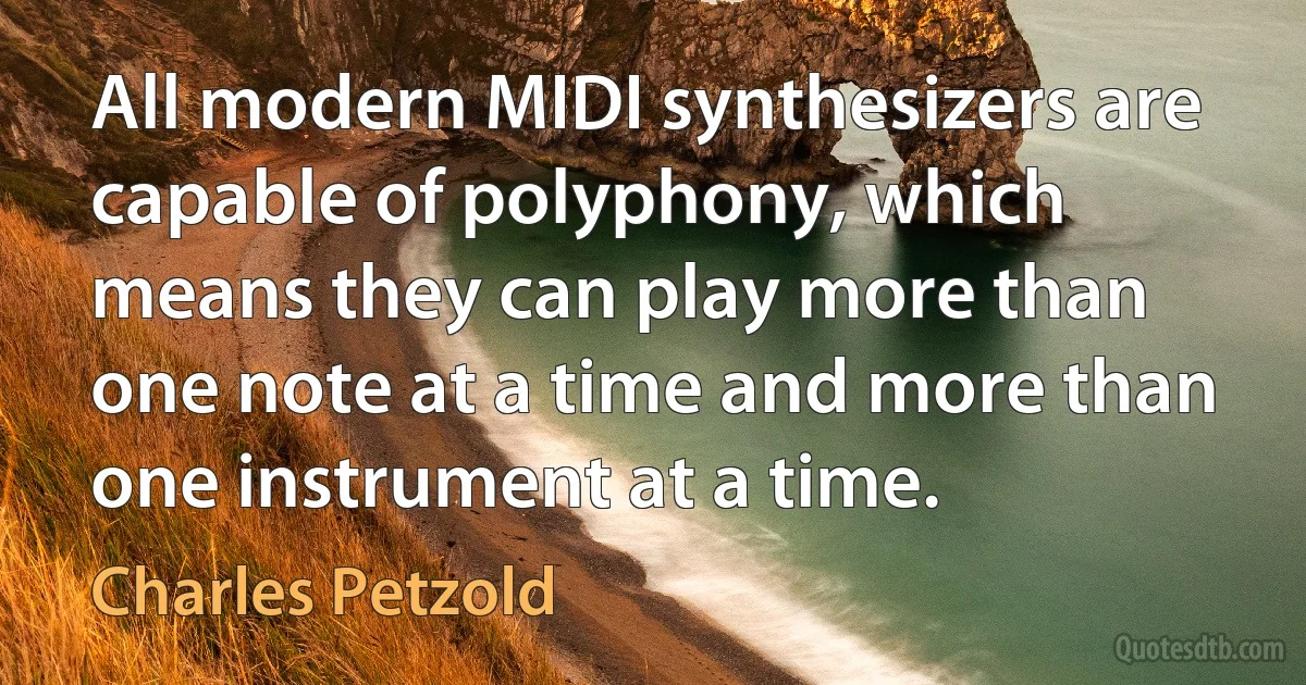 All modern MIDI synthesizers are capable of polyphony, which means they can play more than one note at a time and more than one instrument at a time. (Charles Petzold)