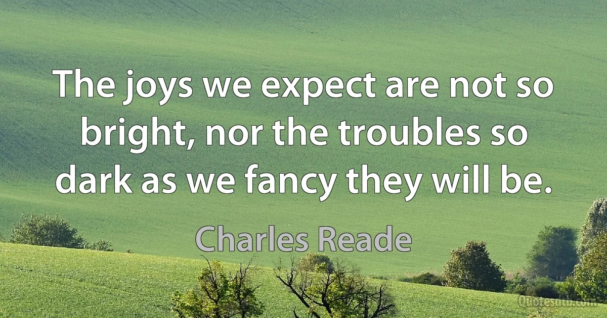 The joys we expect are not so bright, nor the troubles so dark as we fancy they will be. (Charles Reade)