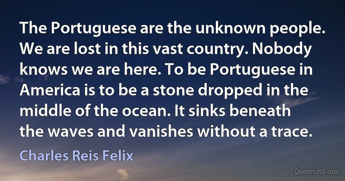 The Portuguese are the unknown people. We are lost in this vast country. Nobody knows we are here. To be Portuguese in America is to be a stone dropped in the middle of the ocean. It sinks beneath the waves and vanishes without a trace. (Charles Reis Felix)