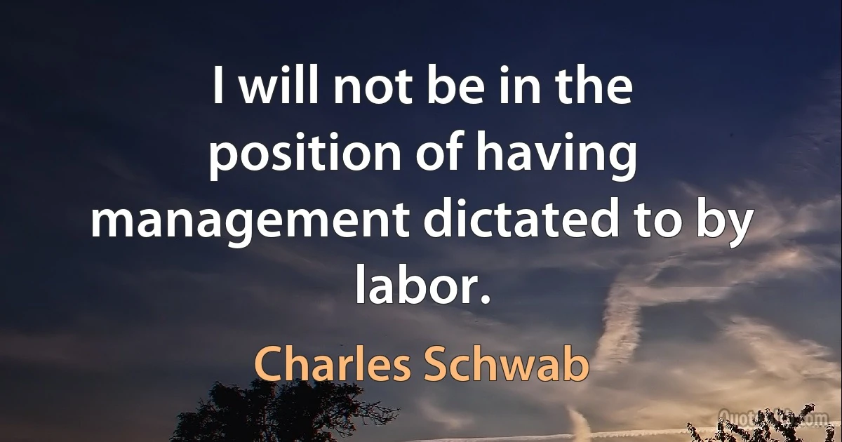 I will not be in the position of having management dictated to by labor. (Charles Schwab)