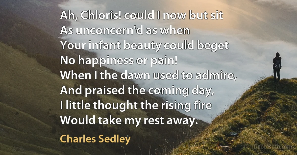 Ah, Chloris! could I now but sit
As unconcern'd as when
Your infant beauty could beget
No happiness or pain!
When I the dawn used to admire,
And praised the coming day,
I little thought the rising fire
Would take my rest away. (Charles Sedley)