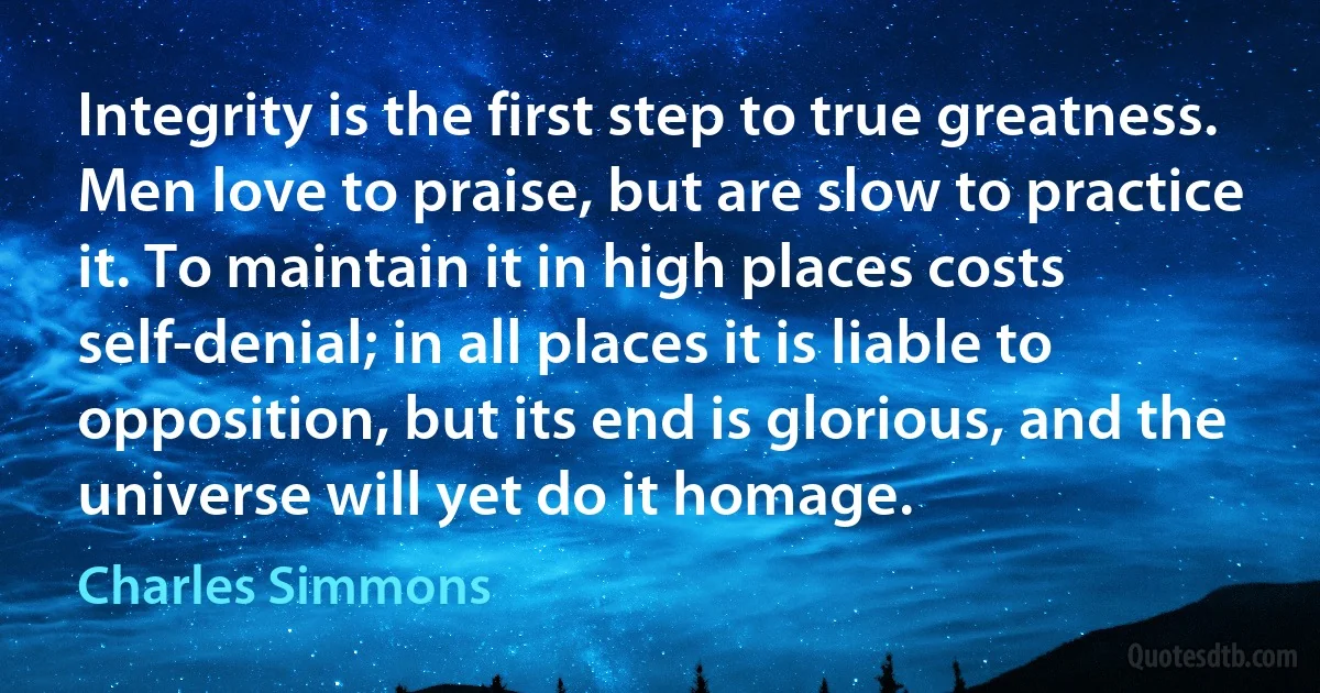 Integrity is the first step to true greatness. Men love to praise, but are slow to practice it. To maintain it in high places costs self-denial; in all places it is liable to opposition, but its end is glorious, and the universe will yet do it homage. (Charles Simmons)