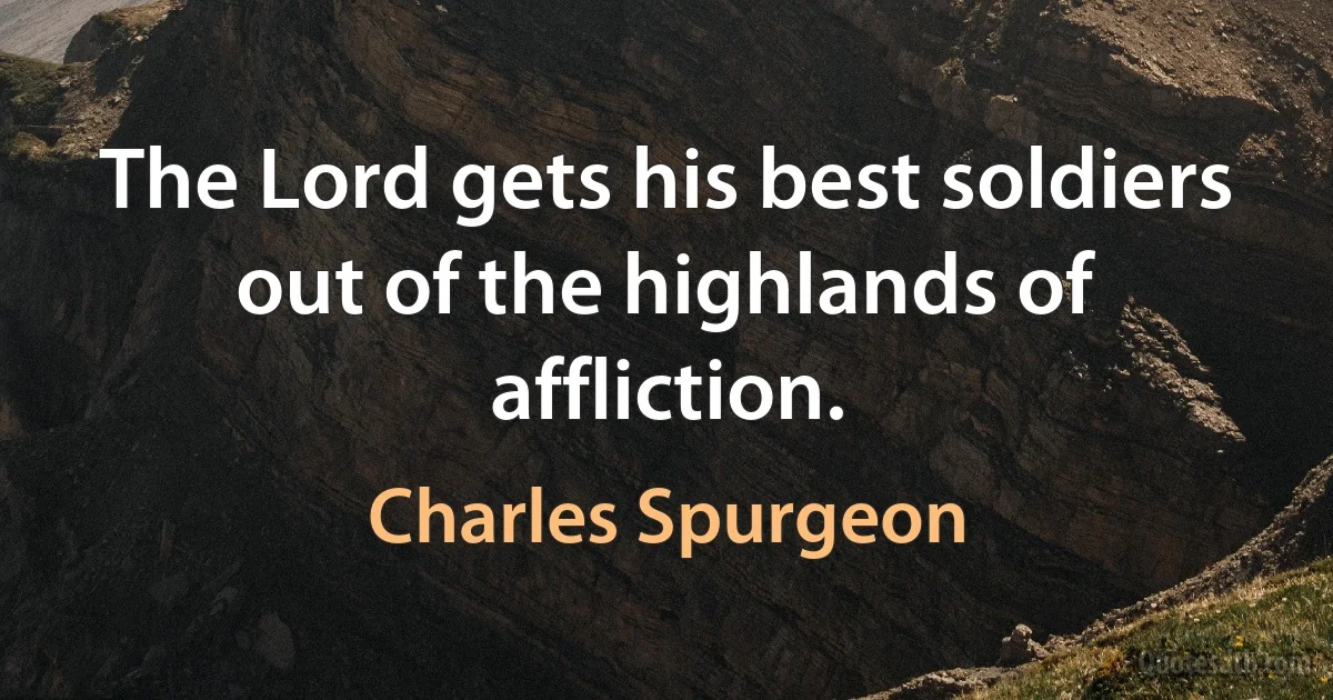 The Lord gets his best soldiers out of the highlands of affliction. (Charles Spurgeon)