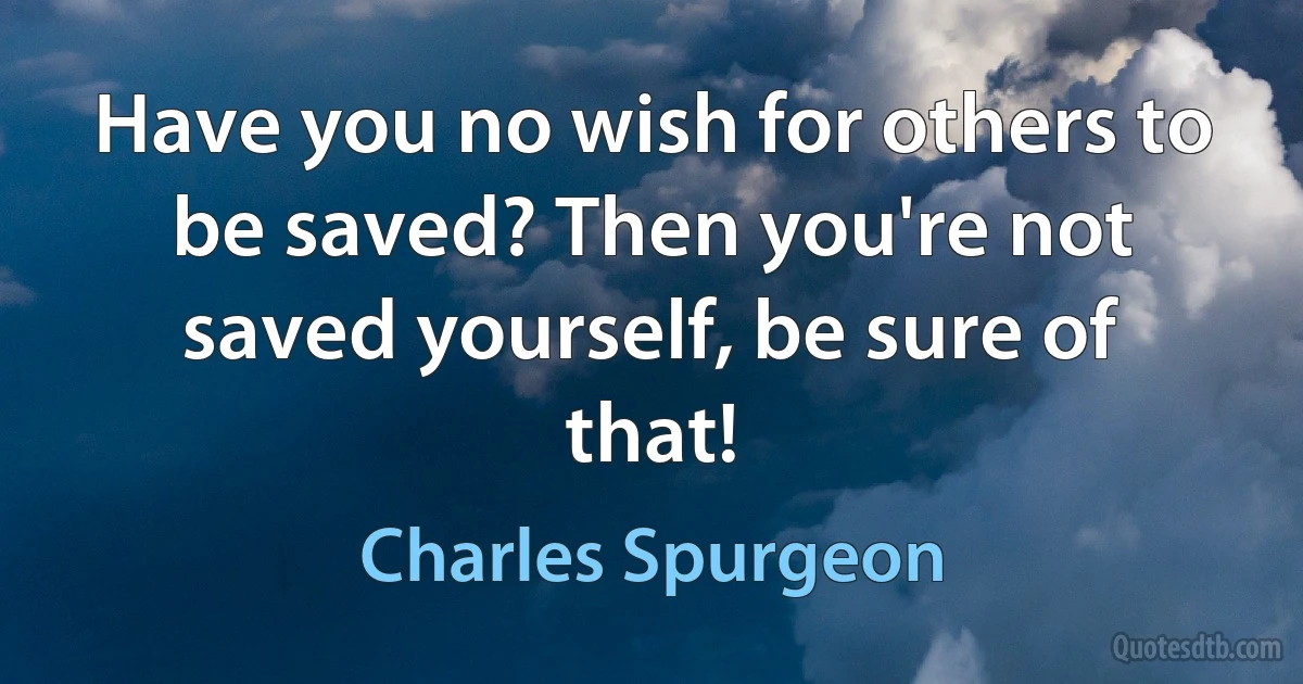 Have you no wish for others to be saved? Then you're not saved yourself, be sure of that! (Charles Spurgeon)