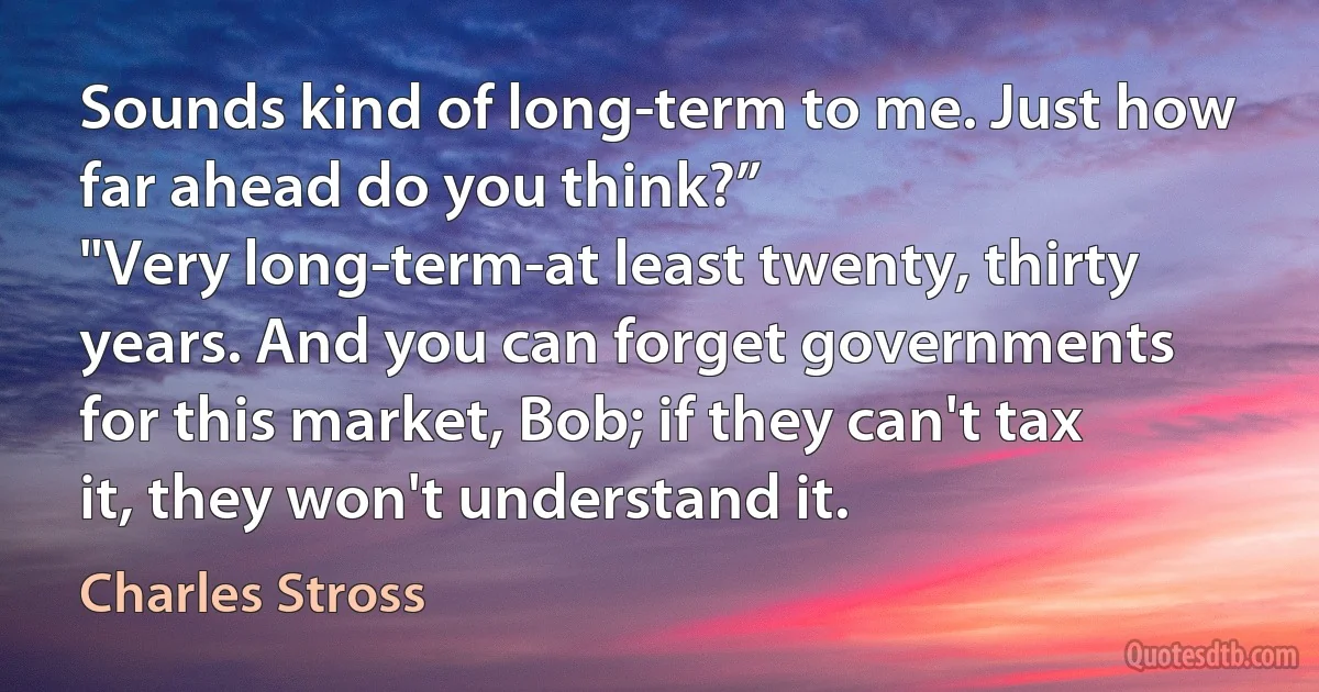 Sounds kind of long-term to me. Just how far ahead do you think?”
"Very long-term-at least twenty, thirty years. And you can forget governments for this market, Bob; if they can't tax it, they won't understand it. (Charles Stross)