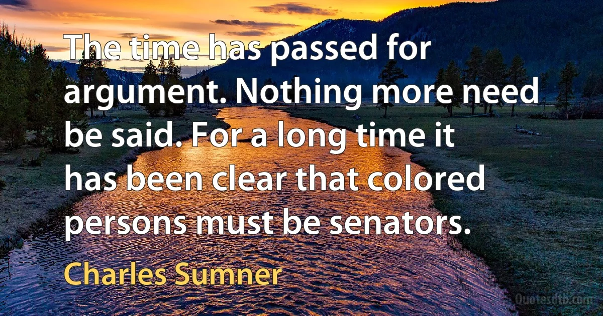 The time has passed for argument. Nothing more need be said. For a long time it has been clear that colored persons must be senators. (Charles Sumner)