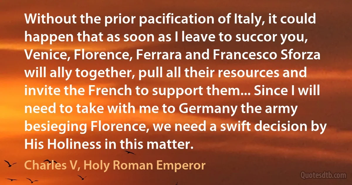 Without the prior pacification of Italy, it could happen that as soon as I leave to succor you, Venice, Florence, Ferrara and Francesco Sforza will ally together, pull all their resources and invite the French to support them... Since I will need to take with me to Germany the army besieging Florence, we need a swift decision by His Holiness in this matter. (Charles V, Holy Roman Emperor)