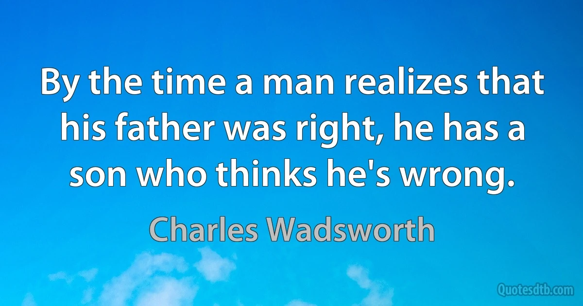 By the time a man realizes that his father was right, he has a son who thinks he's wrong. (Charles Wadsworth)