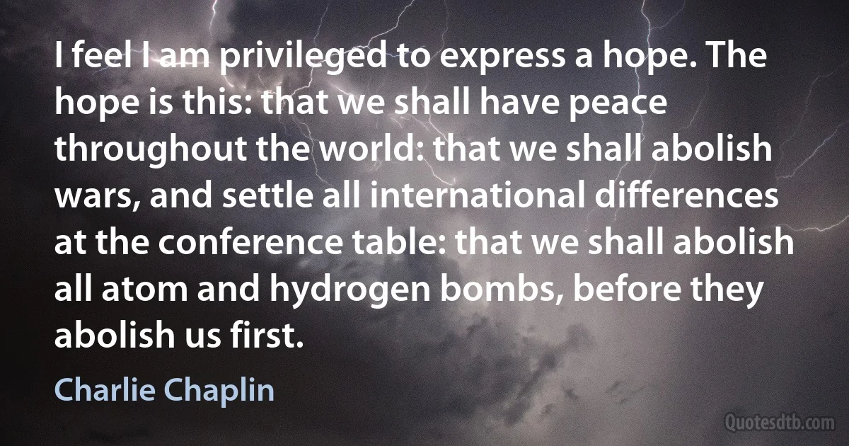 I feel I am privileged to express a hope. The hope is this: that we shall have peace throughout the world: that we shall abolish wars, and settle all international differences at the conference table: that we shall abolish all atom and hydrogen bombs, before they abolish us first. (Charlie Chaplin)