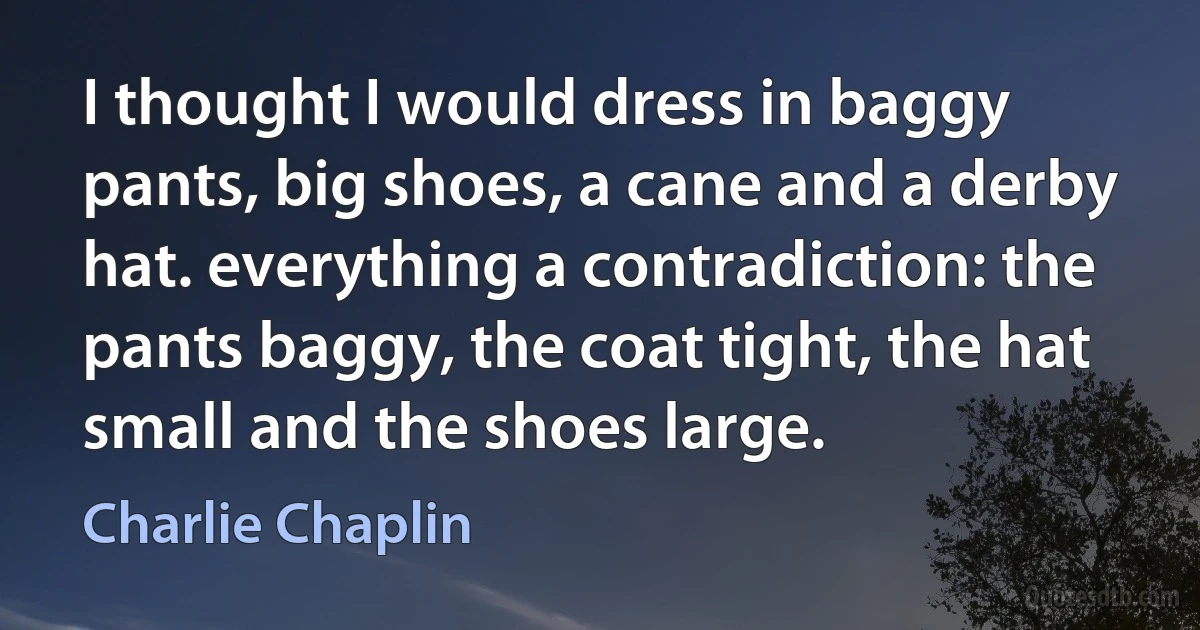 I thought I would dress in baggy pants, big shoes, a cane and a derby hat. everything a contradiction: the pants baggy, the coat tight, the hat small and the shoes large. (Charlie Chaplin)