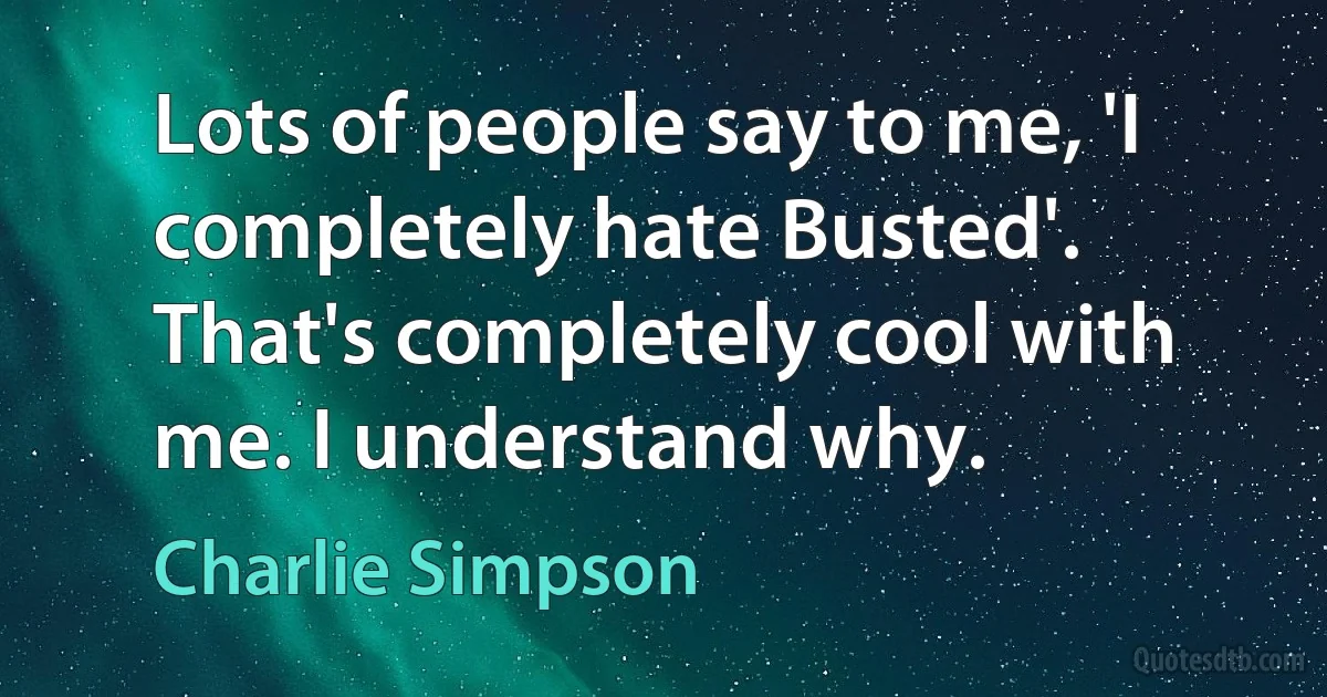 Lots of people say to me, 'I completely hate Busted'. That's completely cool with me. I understand why. (Charlie Simpson)