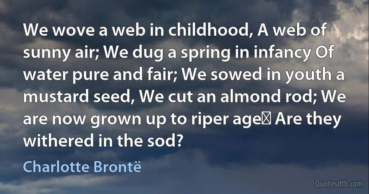 We wove a web in childhood, A web of sunny air; We dug a spring in infancy Of water pure and fair; We sowed in youth a mustard seed, We cut an almond rod; We are now grown up to riper age Are they withered in the sod? (Charlotte Brontë)