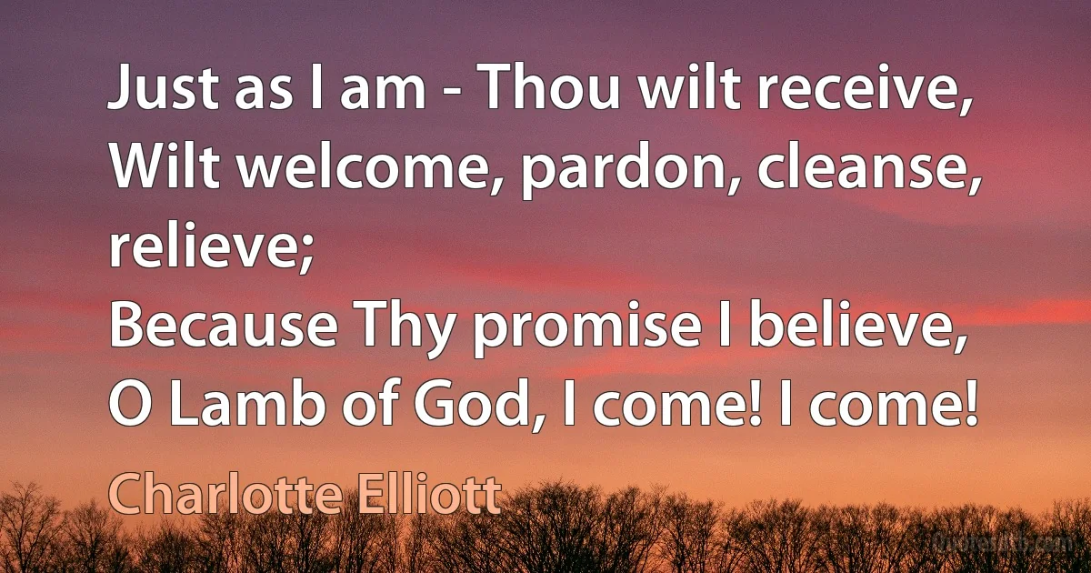 Just as I am - Thou wilt receive,
Wilt welcome, pardon, cleanse, relieve;
Because Thy promise I believe,
O Lamb of God, I come! I come! (Charlotte Elliott)