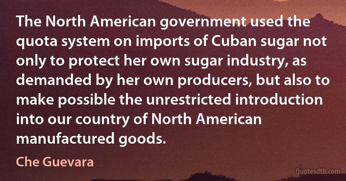 The North American government used the quota system on imports of Cuban sugar not only to protect her own sugar industry, as demanded by her own producers, but also to make possible the unrestricted introduction into our country of North American manufactured goods. (Che Guevara)