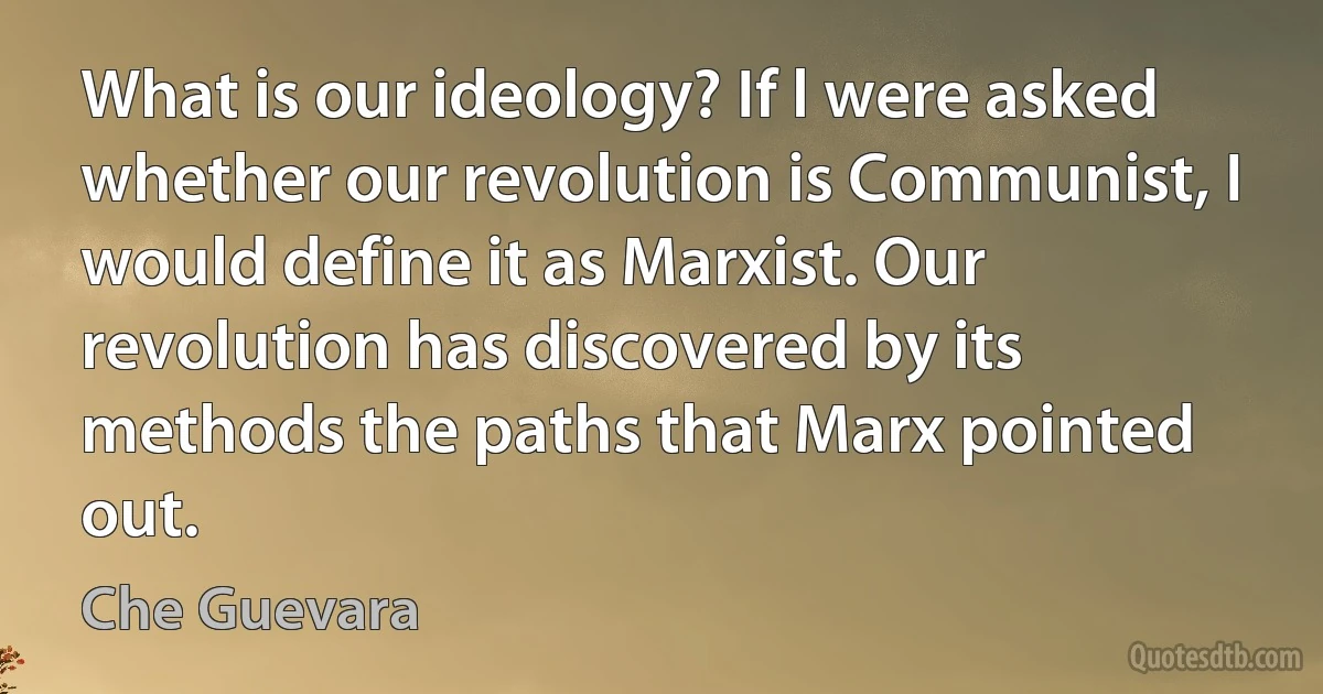 What is our ideology? If l were asked whether our revolution is Communist, I would define it as Marxist. Our revolution has discovered by its methods the paths that Marx pointed out. (Che Guevara)