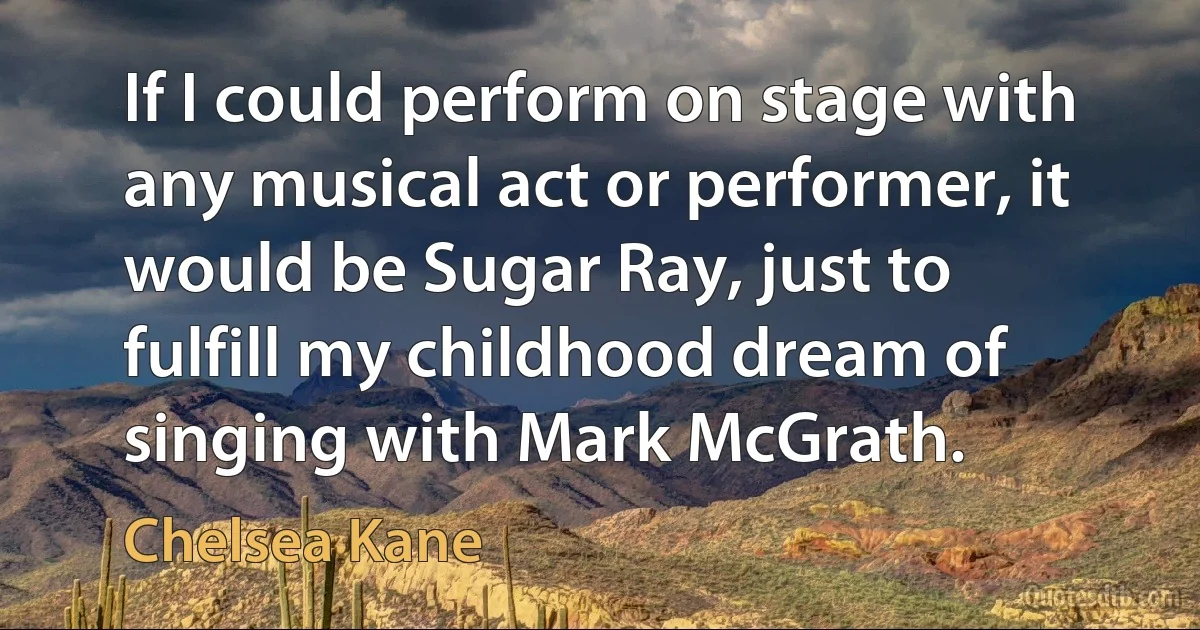 If I could perform on stage with any musical act or performer, it would be Sugar Ray, just to fulfill my childhood dream of singing with Mark McGrath. (Chelsea Kane)