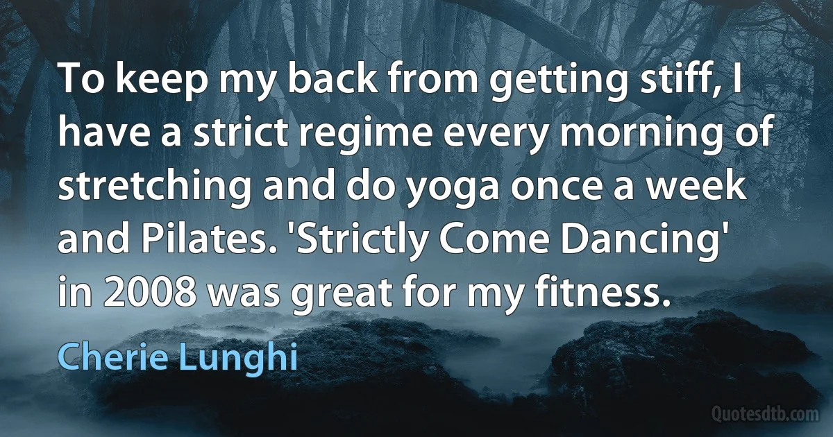 To keep my back from getting stiff, I have a strict regime every morning of stretching and do yoga once a week and Pilates. 'Strictly Come Dancing' in 2008 was great for my fitness. (Cherie Lunghi)