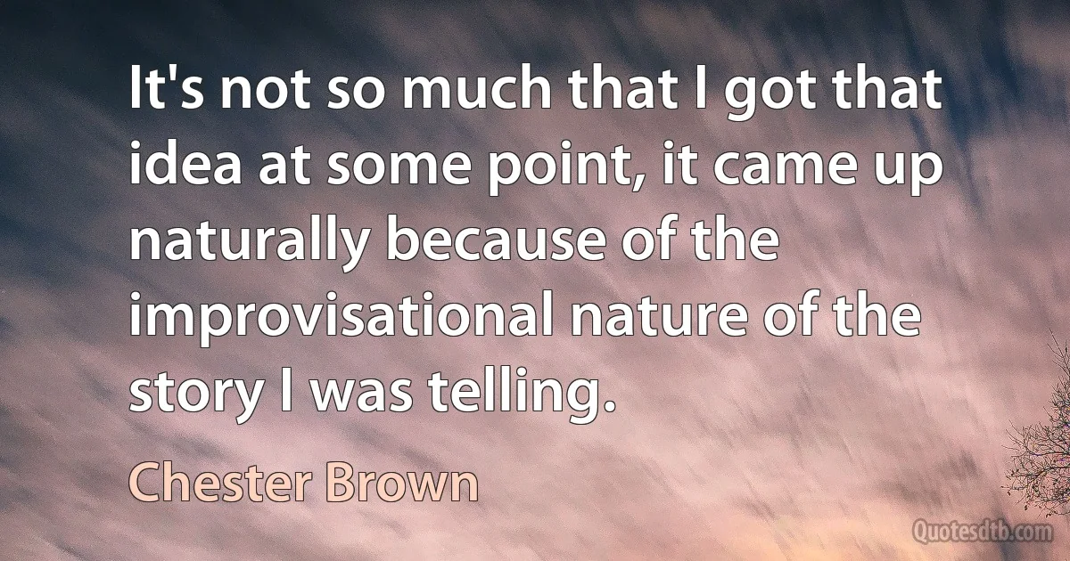 It's not so much that I got that idea at some point, it came up naturally because of the improvisational nature of the story I was telling. (Chester Brown)