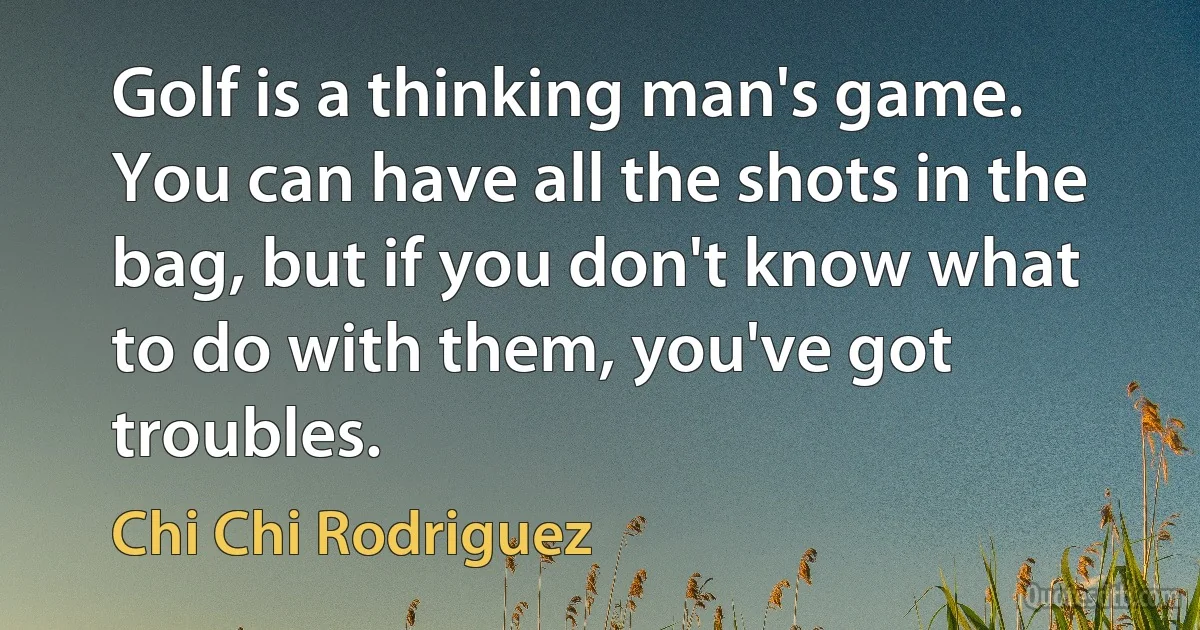 Golf is a thinking man's game. You can have all the shots in the bag, but if you don't know what to do with them, you've got troubles. (Chi Chi Rodriguez)