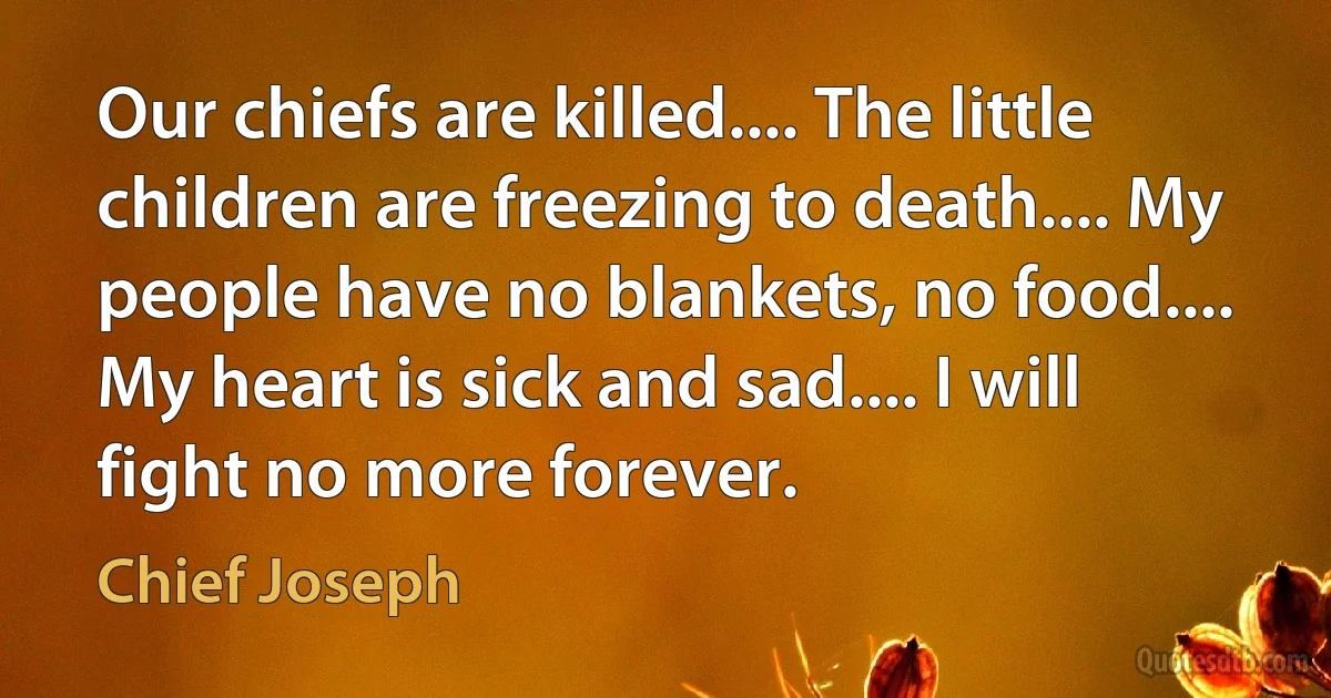 Our chiefs are killed.... The little children are freezing to death.... My people have no blankets, no food.... My heart is sick and sad.... I will fight no more forever. (Chief Joseph)