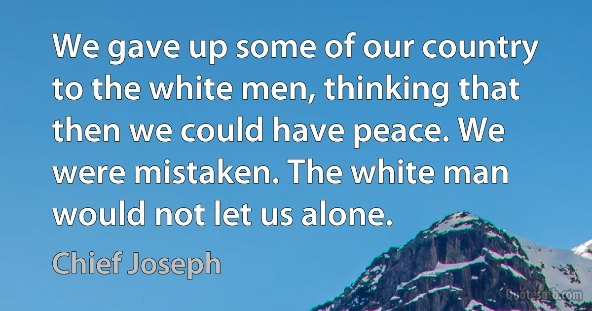 We gave up some of our country to the white men, thinking that then we could have peace. We were mistaken. The white man would not let us alone. (Chief Joseph)