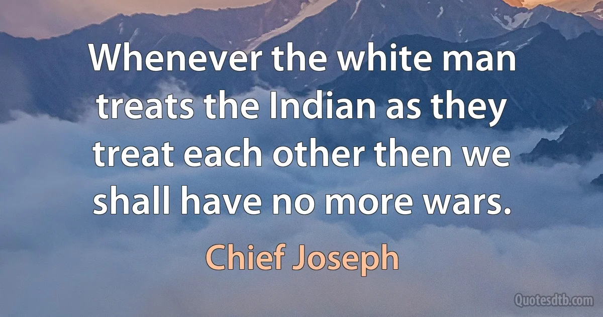 Whenever the white man treats the Indian as they treat each other then we shall have no more wars. (Chief Joseph)