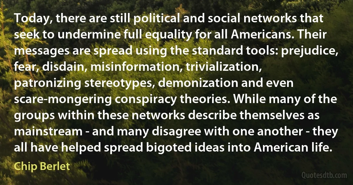 Today, there are still political and social networks that seek to undermine full equality for all Americans. Their messages are spread using the standard tools: prejudice, fear, disdain, misinformation, trivialization, patronizing stereotypes, demonization and even scare-mongering conspiracy theories. While many of the groups within these networks describe themselves as mainstream - and many disagree with one another - they all have helped spread bigoted ideas into American life. (Chip Berlet)