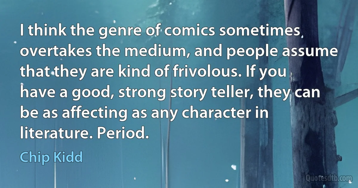 I think the genre of comics sometimes overtakes the medium, and people assume that they are kind of frivolous. If you have a good, strong story teller, they can be as affecting as any character in literature. Period. (Chip Kidd)