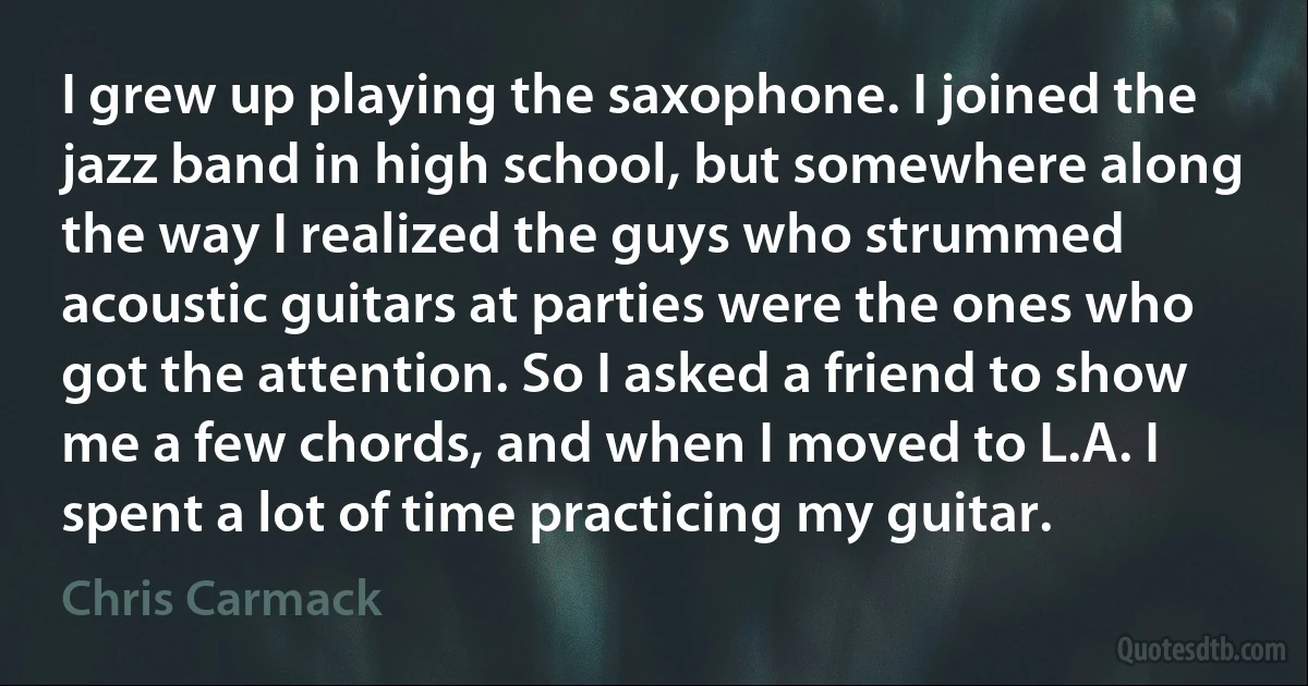 I grew up playing the saxophone. I joined the jazz band in high school, but somewhere along the way I realized the guys who strummed acoustic guitars at parties were the ones who got the attention. So I asked a friend to show me a few chords, and when I moved to L.A. I spent a lot of time practicing my guitar. (Chris Carmack)